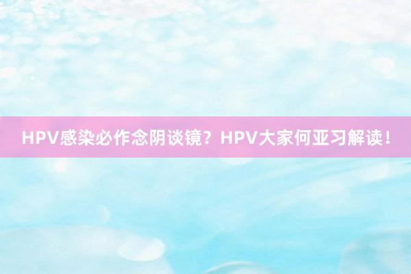 HPV感染必作念阴谈镜？HPV大家何亚习解读！