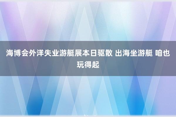 海博会外洋失业游艇展本日驱散 出海坐游艇 咱也玩得起