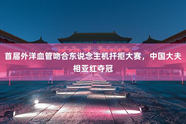 首届外洋血管吻合东说念主机扞拒大赛，中国大夫相亚红夺冠