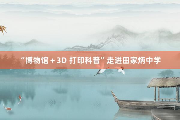 “博物馆＋3D 打印科普”走进田家炳中学