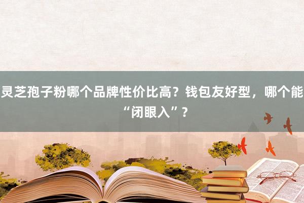 灵芝孢子粉哪个品牌性价比高？钱包友好型，哪个能 “闭眼入”？