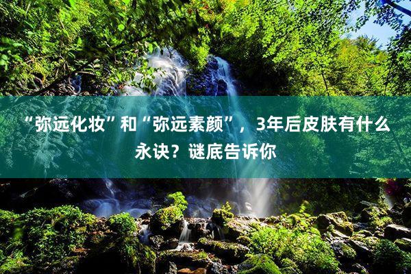 “弥远化妆”和“弥远素颜”，3年后皮肤有什么永诀？谜底告诉你